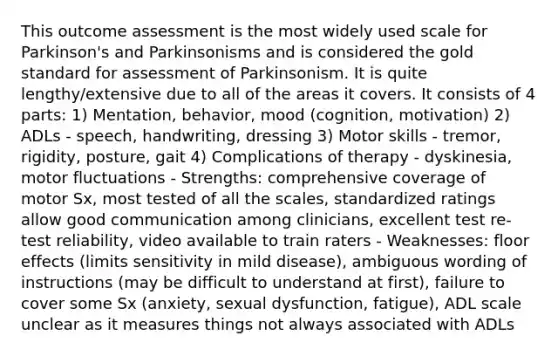 This outcome assessment is the most widely used scale for Parkinson's and Parkinsonisms and is considered the gold standard for assessment of Parkinsonism. It is quite lengthy/extensive due to all of the areas it covers. It consists of 4 parts: 1) Mentation, behavior, mood (cognition, motivation) 2) ADLs - speech, handwriting, dressing 3) Motor skills - tremor, rigidity, posture, gait 4) Complications of therapy - dyskinesia, motor fluctuations - Strengths: comprehensive coverage of motor Sx, most tested of all the scales, standardized ratings allow good communication among clinicians, excellent test re-test reliability, video available to train raters - Weaknesses: floor effects (limits sensitivity in mild disease), ambiguous wording of instructions (may be difficult to understand at first), failure to cover some Sx (anxiety, sexual dysfunction, fatigue), ADL scale unclear as it measures things not always associated with ADLs