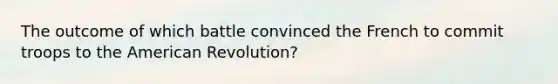 The outcome of which battle convinced the French to commit troops to the American Revolution?