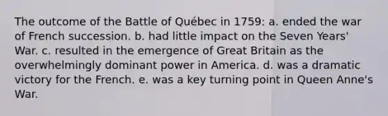 The outcome of the Battle of Québec in 1759: a. ended the war of French succession. b. had little impact on the Seven Years' War. c. resulted in the emergence of Great Britain as the overwhelmingly dominant power in America. d. was a dramatic victory for the French. e. was a key turning point in Queen Anne's War.