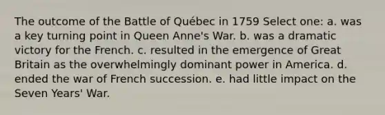 The outcome of the Battle of Québec in 1759 Select one: a. was a key turning point in Queen Anne's War. b. was a dramatic victory for the French. c. resulted in the emergence of Great Britain as the overwhelmingly dominant power in America. d. ended the war of French succession. e. had little impact on the Seven Years' War.