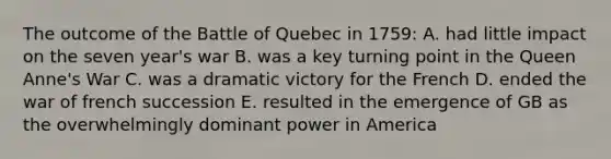 The outcome of the Battle of Quebec in 1759: A. had little impact on the seven year's war B. was a key turning point in the Queen Anne's War C. was a dramatic victory for the French D. ended the war of french succession E. resulted in the emergence of GB as the overwhelmingly dominant power in America