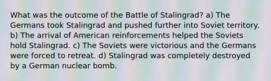 What was the outcome of the Battle of Stalingrad? a) The Germans took Stalingrad and pushed further into Soviet territory. b) The arrival of American reinforcements helped the Soviets hold Stalingrad. c) The Soviets were victorious and the Germans were forced to retreat. d) Stalingrad was completely destroyed by a German nuclear bomb.