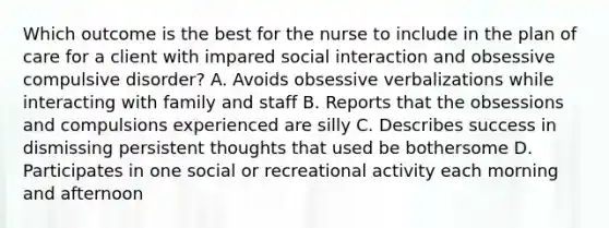 Which outcome is the best for the nurse to include in the plan of care for a client with impared social interaction and obsessive compulsive disorder? A. Avoids obsessive verbalizations while interacting with family and staff B. Reports that the obsessions and compulsions experienced are silly C. Describes success in dismissing persistent thoughts that used be bothersome D. Participates in one social or recreational activity each morning and afternoon