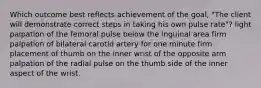 Which outcome best reflects achievement of the goal, "The client will demonstrate correct steps in taking his own pulse rate"? light palpation of the femoral pulse below the inguinal area firm palpation of bilateral carotid artery for one minute firm placement of thumb on the inner wrist of the opposite arm palpation of the radial pulse on the thumb side of the inner aspect of the wrist.