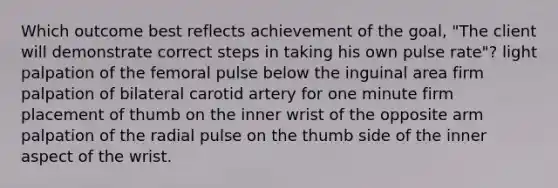 Which outcome best reflects achievement of the goal, "The client will demonstrate correct steps in taking his own pulse rate"? light palpation of the femoral pulse below the inguinal area firm palpation of bilateral carotid artery for one minute firm placement of thumb on the inner wrist of the opposite arm palpation of the radial pulse on the thumb side of the inner aspect of the wrist.