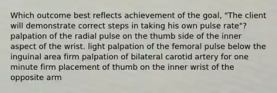 Which outcome best reflects achievement of the goal, "The client will demonstrate correct steps in taking his own pulse rate"? palpation of the radial pulse on the thumb side of the inner aspect of the wrist. light palpation of the femoral pulse below the inguinal area firm palpation of bilateral carotid artery for one minute firm placement of thumb on the inner wrist of the opposite arm