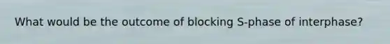 What would be the outcome of blocking S-phase of interphase?