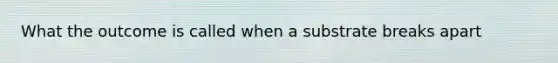 What the outcome is called when a substrate breaks apart