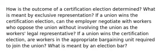 How is the outcome of a certification election determined? What is meant by exclusive representation? If a union wins the certification election, can the employer negotiate with workers who oppose the union without involving the union as the workers' legal representative? If a union wins the certification election, are workers in the appropriate bargaining unit required to join the union? What is meant by an election bar?