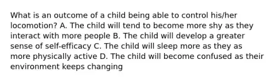 What is an outcome of a child being able to control his/her locomotion? A. The child will tend to become more shy as they interact with more people B. The child will develop a greater sense of self-efficacy C. The child will sleep more as they as more physically active D. The child will become confused as their environment keeps changing