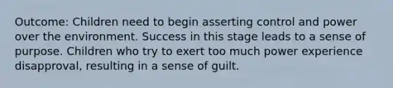 Outcome: Children need to begin asserting control and power over the environment. Success in this stage leads to a sense of purpose. Children who try to exert too much power experience disapproval, resulting in a sense of guilt.