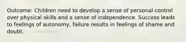 Outcome: Children need to develop a sense of personal control over physical skills and a sense of independence. Success leads to feelings of autonomy, failure results in feelings of shame and doubt.