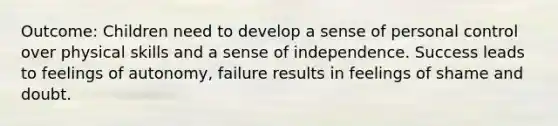 Outcome: Children need to develop a sense of personal control over physical skills and a sense of independence. Success leads to feelings of autonomy, failure results in feelings of shame and doubt.