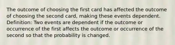 The outcome of choosing the first card has affected the outcome of choosing the second card, making these events dependent. Definition: Two events are dependent if the outcome or occurrence of the first affects the outcome or occurrence of the second so that the probability is changed.