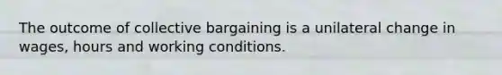 The outcome of collective bargaining is a unilateral change in wages, hours and working conditions.