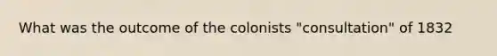 What was the outcome of the colonists "consultation" of 1832