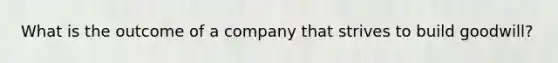 What is the outcome of a company that strives to build goodwill?