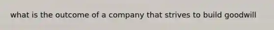 what is the outcome of a company that strives to build goodwill