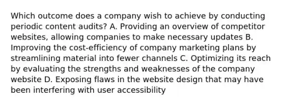 Which outcome does a company wish to achieve by conducting periodic content audits? A. Providing an overview of competitor websites, allowing companies to make necessary updates B. Improving the cost-efficiency of company marketing plans by streamlining material into fewer channels C. Optimizing its reach by evaluating the strengths and weaknesses of the company website D. Exposing flaws in the website design that may have been interfering with user accessibility