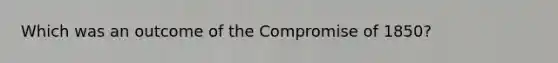 Which was an outcome of the Compromise of 1850?