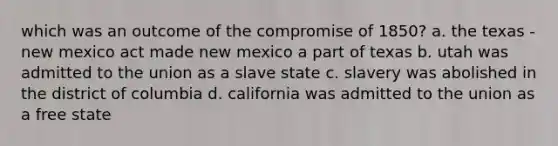 which was an outcome of the compromise of 1850? a. the texas - new mexico act made new mexico a part of texas b. utah was admitted to the union as a slave state c. slavery was abolished in the district of columbia d. california was admitted to the union as a free state