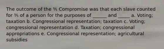 The outcome of the ⅗ Compromise was that each slave counted for ⅗ of a person for the purposes of ______ and _____ a. Voting; taxation b. Congressional representation; taxation c. Voting; congressional representation d. Taxation; congressional appropriations e. Congressional representation; agricultural subsidies