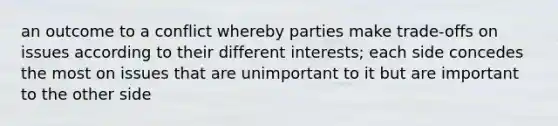 an outcome to a conflict whereby parties make trade-offs on issues according to their different interests; each side concedes the most on issues that are unimportant to it but are important to the other side