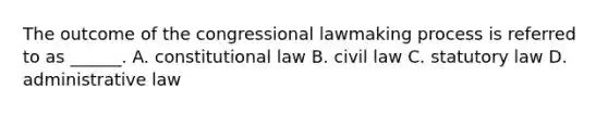 The outcome of the congressional lawmaking process is referred to as ______. A. constitutional law B. civil law C. statutory law D. administrative law