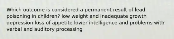 Which outcome is considered a permanent result of lead poisoning in children? low weight and inadequate growth depression loss of appetite lower intelligence and problems with verbal and auditory processing