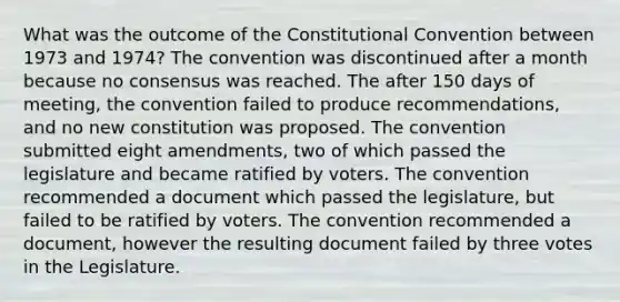 What was the outcome of the Constitutional Convention between 1973 and 1974? The convention was discontinued after a month because no consensus was reached. The after 150 days of meeting, the convention failed to produce recommendations, and no new constitution was proposed. The convention submitted eight amendments, two of which passed the legislature and became ratified by voters. The convention recommended a document which passed the legislature, but failed to be ratified by voters. The convention recommended a document, however the resulting document failed by three votes in the Legislature.