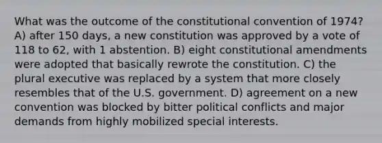 What was the outcome of the constitutional convention of 1974? A) after 150 days, a new constitution was approved by a vote of 118 to 62, with 1 abstention. B) eight constitutional amendments were adopted that basically rewrote the constitution. C) the plural executive was replaced by a system that more closely resembles that of the U.S. government. D) agreement on a new convention was blocked by bitter political conflicts and major demands from highly mobilized special interests.