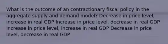 What is the outcome of an contractionary fiscal policy in the aggregate supply and demand model? Decrease in price level, increase in real GDP Increase in price level, decrease in real GDP Increase in price level, increase in real GDP Decrease in price level, decrease in real GDP