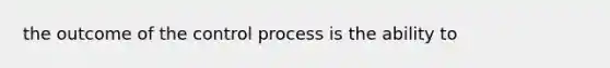 the outcome of the control process is the ability to