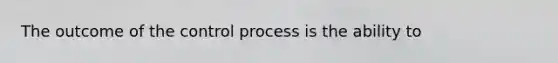 The outcome of the control process is the ability to