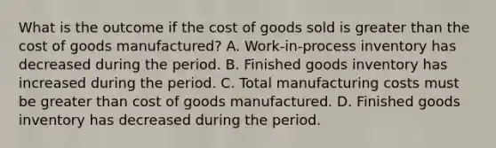 What is the outcome if the cost of goods sold is greater than the cost of goods manufactured? A. Work-in-process inventory has decreased during the period. B. Finished goods inventory has increased during the period. C. Total manufacturing costs must be greater than cost of goods manufactured. D. Finished goods inventory has decreased during the period.