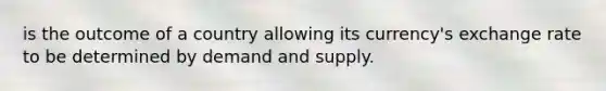 is the outcome of a country allowing its currency's exchange rate to be determined by demand and supply.