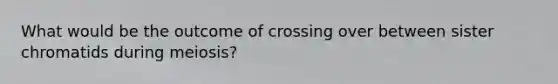 What would be the outcome of crossing over between sister chromatids during meiosis?