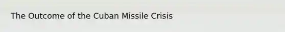 The Outcome of the <a href='https://www.questionai.com/knowledge/kde1EwBr3w-cuban-missile-crisis' class='anchor-knowledge'>cuban missile crisis</a>