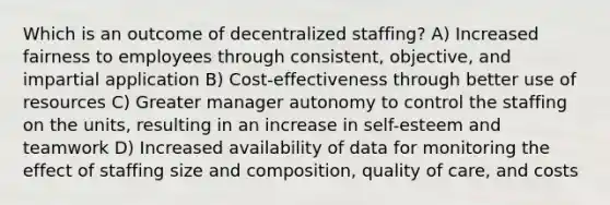 Which is an outcome of decentralized staffing? A) Increased fairness to employees through consistent, objective, and impartial application B) Cost-effectiveness through better use of resources C) Greater manager autonomy to control the staffing on the units, resulting in an increase in self-esteem and teamwork D) Increased availability of data for monitoring the effect of staffing size and composition, quality of care, and costs