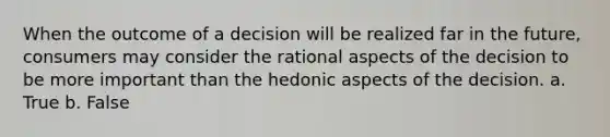 When the outcome of a decision will be realized far in the future, consumers may consider the rational aspects of the decision to be more important than the hedonic aspects of the decision. a. True b. False