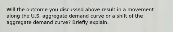 Will the outcome you discussed above result in a movement along the U.S. aggregate demand curve or a shift of the aggregate demand​ curve? Briefly explain.