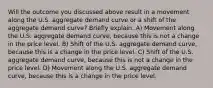 Will the outcome you discussed above result in a movement along the U.S. aggregate demand curve or a shift of the aggregate demand curve? Briefly explain. A) Movement along the U.S. aggregate demand curve, because this is not a change in the price level. B) Shift of the U.S. aggregate demand curve, because this is a change in the price level. C) Shift of the U.S. aggregate demand curve, because this is not a change in the price level. D) Movement along the U.S. aggregate demand curve, because this is a change in the price level.