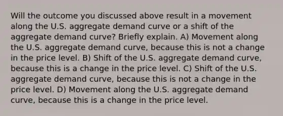 Will the outcome you discussed above result in a movement along the U.S. aggregate demand curve or a shift of the aggregate demand curve? Briefly explain. A) Movement along the U.S. aggregate demand curve, because this is not a change in the price level. B) Shift of the U.S. aggregate demand curve, because this is a change in the price level. C) Shift of the U.S. aggregate demand curve, because this is not a change in the price level. D) Movement along the U.S. aggregate demand curve, because this is a change in the price level.