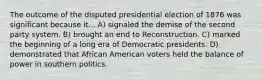 The outcome of the disputed presidential election of 1876 was significant because it... A) signaled the demise of the second party system. B) brought an end to Reconstruction. C) marked the beginning of a long era of Democratic presidents. D) demonstrated that African American voters held the balance of power in southern politics.