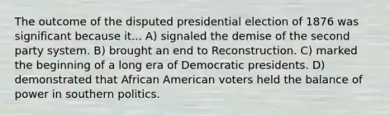 The outcome of the disputed presidential election of 1876 was significant because it... A) signaled the demise of the second party system. B) brought an end to Reconstruction. C) marked the beginning of a long era of Democratic presidents. D) demonstrated that African American voters held the balance of power in southern politics.