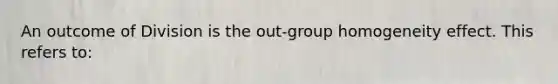 An outcome of Division is the out-group homogeneity effect. This refers to: