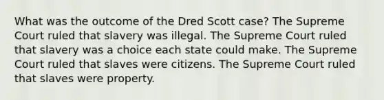 What was the outcome of the Dred Scott case? The Supreme Court ruled that slavery was illegal. The Supreme Court ruled that slavery was a choice each state could make. The Supreme Court ruled that slaves were citizens. The Supreme Court ruled that slaves were property.