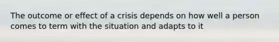 The outcome or effect of a crisis depends on how well a person comes to term with the situation and adapts to it