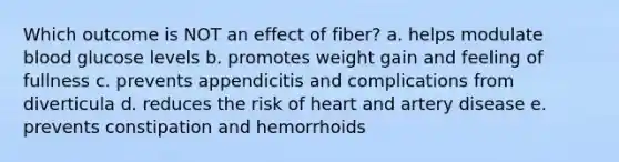 Which outcome is NOT an effect of fiber? a. helps modulate blood glucose levels b. promotes weight gain and feeling of fullness c. prevents appendicitis and complications from diverticula d. reduces the risk of heart and artery disease e. prevents constipation and hemorrhoids