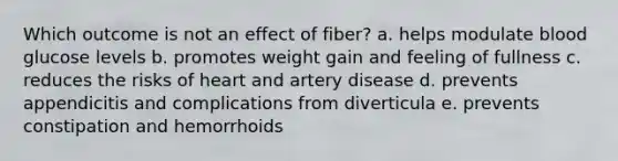 Which outcome is not an effect of fiber? a. helps modulate blood glucose levels b. promotes weight gain and feeling of fullness c. reduces the risks of heart and artery disease d. prevents appendicitis and complications from diverticula e. prevents constipation and hemorrhoids